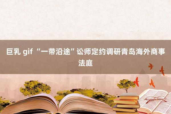巨乳 gif “一带沿途”讼师定约调研青岛海外商事法庭