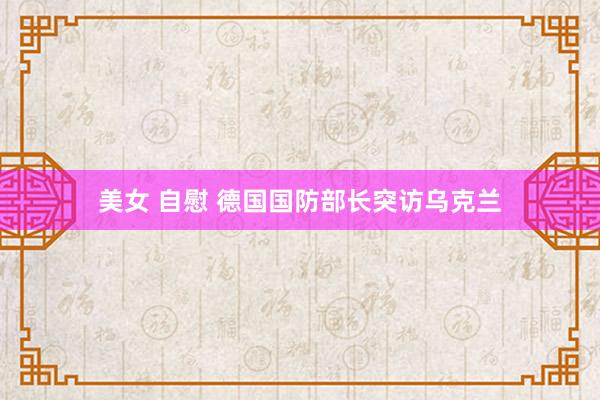 美女 自慰 德国国防部长突访乌克兰