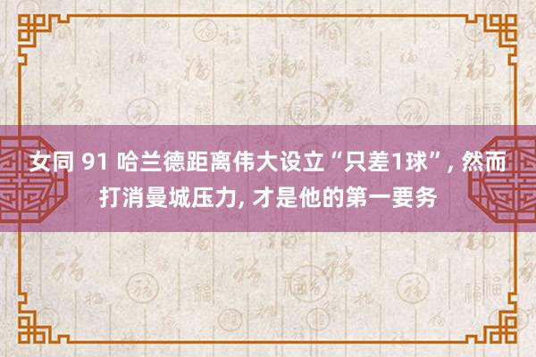 女同 91 哈兰德距离伟大设立“只差1球”， 然而打消曼城压力， 才是他的第一要务