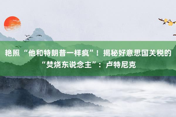 艳照 “他和特朗普一样疯”！揭秘好意思国关税的“焚烧东说念主”：卢特尼克