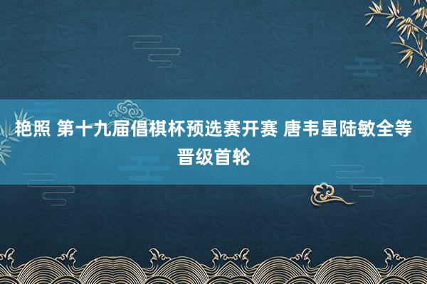艳照 第十九届倡棋杯预选赛开赛 唐韦星陆敏全等晋级首轮
