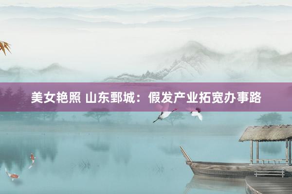 美女艳照 山东鄄城：假发产业拓宽办事路