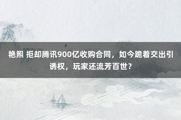 艳照 拒却腾讯900亿收购合同，如今跪着交出引诱权，玩家还流芳百世？