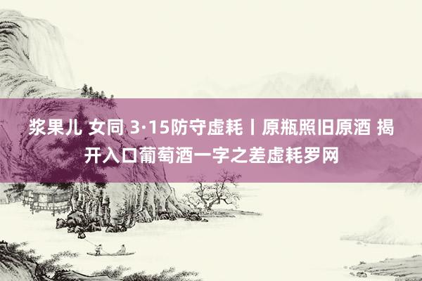 浆果儿 女同 3·15防守虚耗丨原瓶照旧原酒 揭开入口葡萄酒一字之差虚耗罗网
