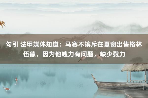 勾引 法甲媒体知道：马赛不摈斥在夏窗出售格林伍德，因为他魄力有问题，缺少戮力