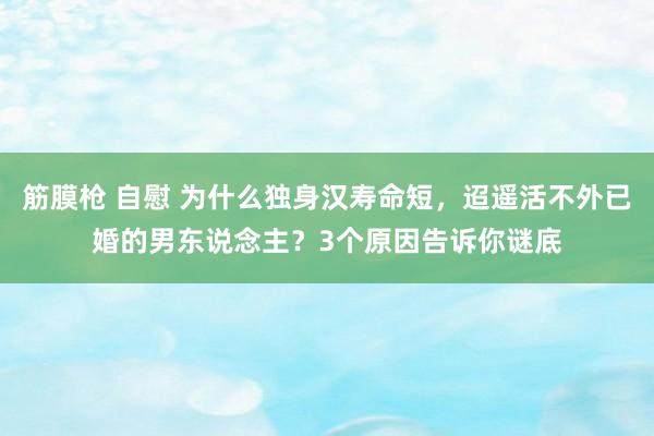 筋膜枪 自慰 为什么独身汉寿命短，迢遥活不外已婚的男东说念主？3个原因告诉你谜底