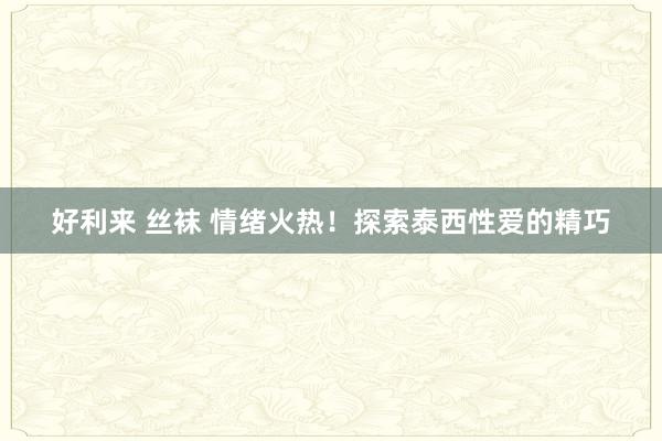 好利来 丝袜 情绪火热！探索泰西性爱的精巧