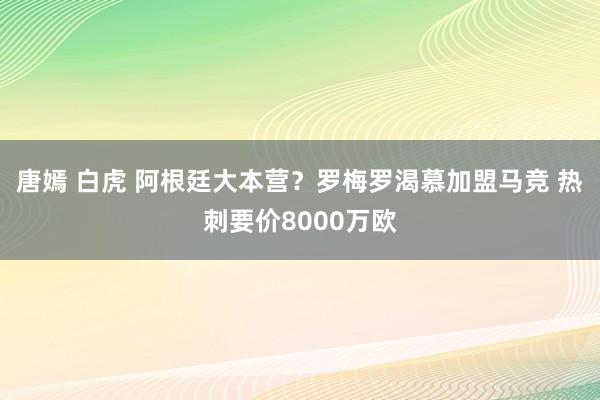唐嫣 白虎 阿根廷大本营？罗梅罗渴慕加盟马竞 热刺要价8000万欧