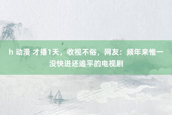 h 动漫 才播1天，收视不俗，网友：频年来惟一没快进还追平的电视剧