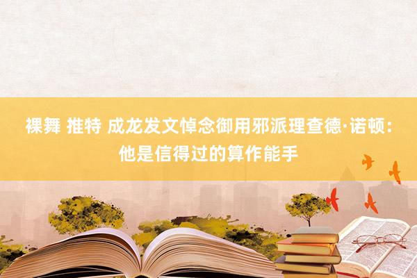 裸舞 推特 成龙发文悼念御用邪派理查德·诺顿：他是信得过的算作能手