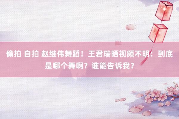 偷拍 自拍 赵继伟舞蹈！王君瑞晒视频不明：到底是哪个舞啊？谁能告诉我？