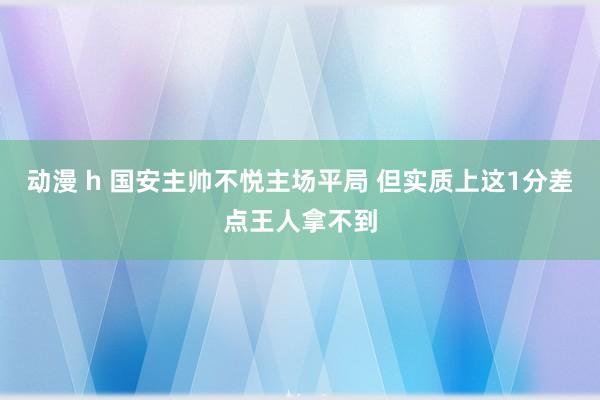 动漫 h 国安主帅不悦主场平局 但实质上这1分差点王人拿不到