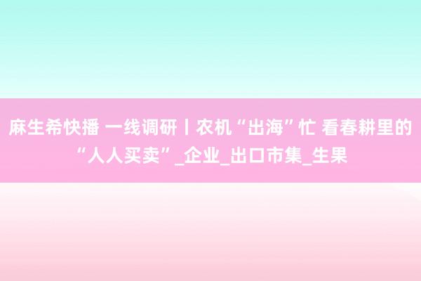 麻生希快播 一线调研丨农机“出海”忙 看春耕里的“人人买卖”_企业_出口市集_生果