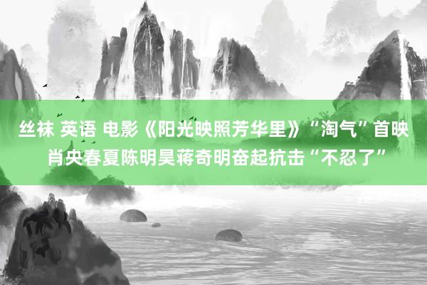 丝袜 英语 电影《阳光映照芳华里》“淘气”首映 肖央春夏陈明昊蒋奇明奋起抗击“不忍了”