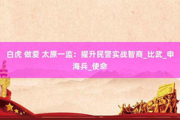 白虎 做爱 太原一监：擢升民警实战智商_比武_申海兵_使命