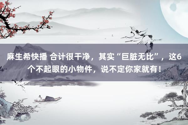 麻生希快播 合计很干净，其实“巨脏无比”，这6个不起眼的小物件，说不定你家就有！