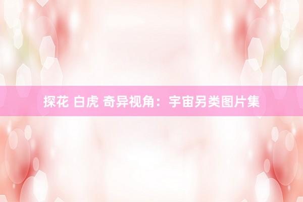探花 白虎 奇异视角：宇宙另类图片集