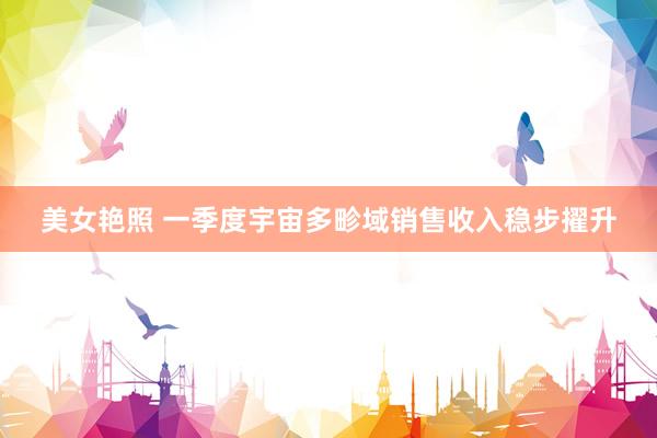 美女艳照 一季度宇宙多畛域销售收入稳步擢升