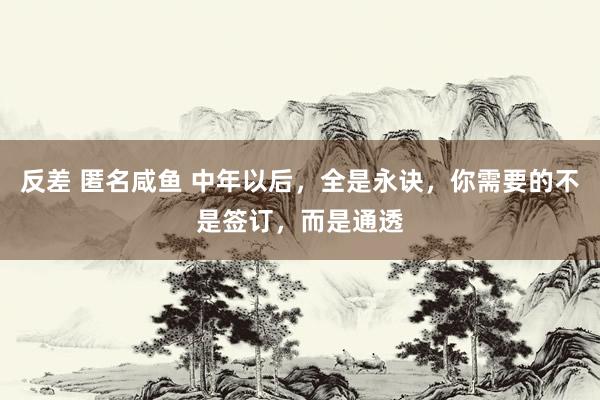 反差 匿名咸鱼 中年以后，全是永诀，你需要的不是签订，而是通透