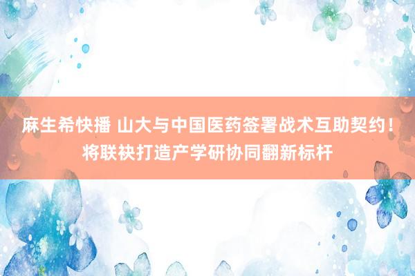 麻生希快播 山大与中国医药签署战术互助契约！将联袂打造产学研协同翻新标杆