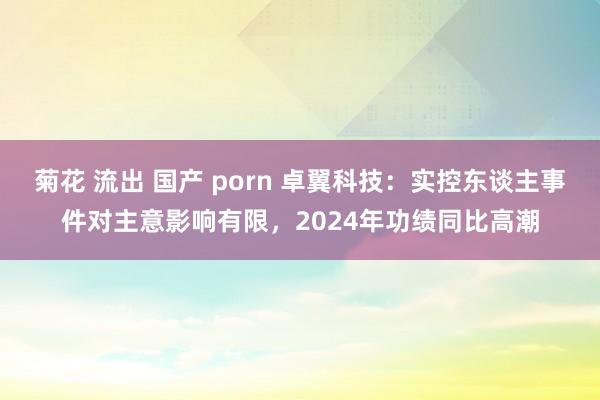 菊花 流出 国产 porn 卓翼科技：实控东谈主事件对主意影响有限，2024年功绩同比高潮