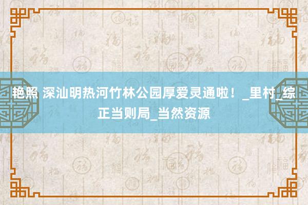 艳照 深汕明热河竹林公园厚爱灵通啦！_里村_综正当则局_当然资源