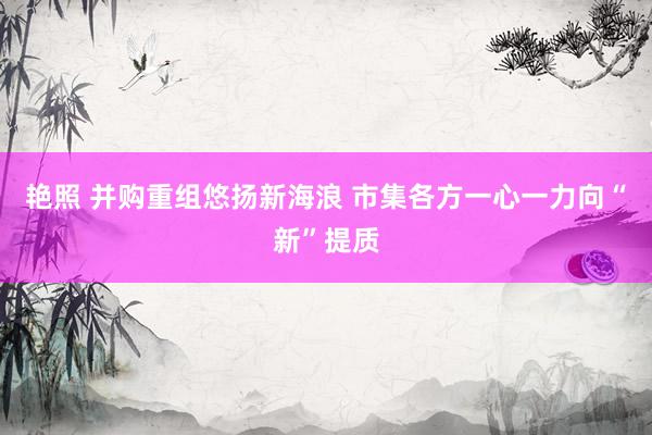 艳照 并购重组悠扬新海浪 市集各方一心一力向“新”提质