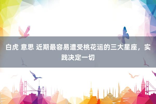 白虎 意思 近期最容易遭受桃花运的三大星座，实践决定一切
