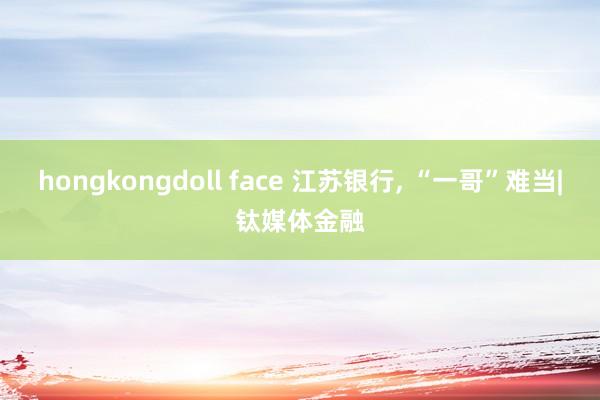 hongkongdoll face 江苏银行， “一哥”难当|钛媒体金融
