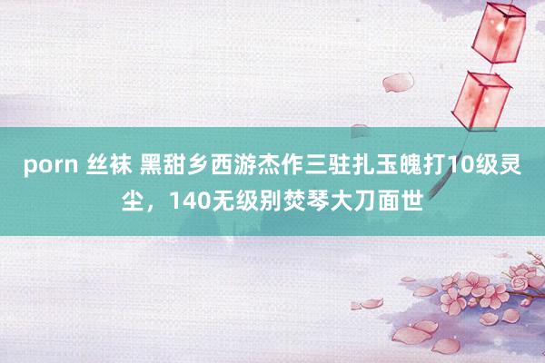 porn 丝袜 黑甜乡西游杰作三驻扎玉魄打10级灵尘，140无级别焚琴大刀面世