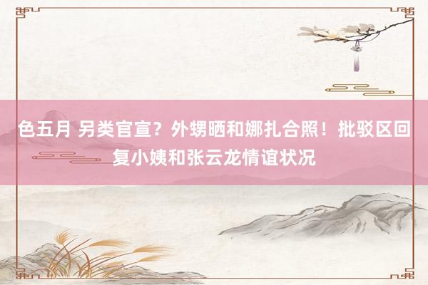 色五月 另类官宣？外甥晒和娜扎合照！批驳区回复小姨和张云龙情谊状况