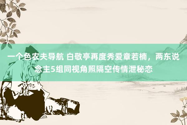 一个色农夫导航 白敬亭再度秀爱章若楠，两东说念主5组同视角照隔空传情泄秘恋