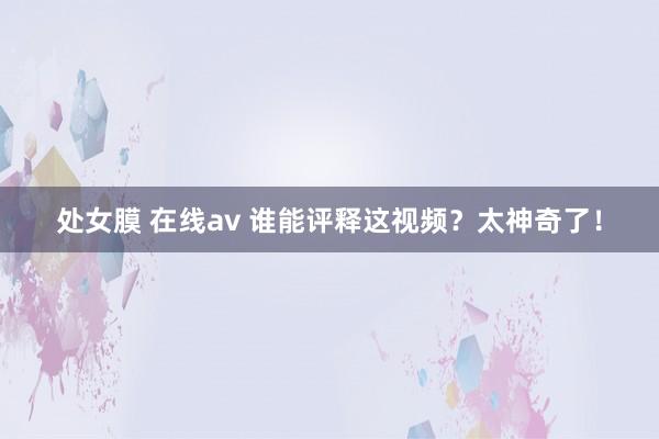 处女膜 在线av 谁能评释这视频？太神奇了！