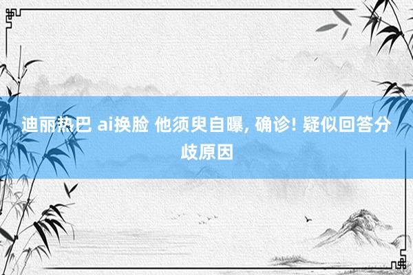 迪丽热巴 ai换脸 他须臾自曝， 确诊! 疑似回答分歧原因