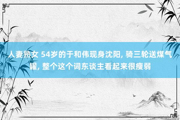人妻熟女 54岁的于和伟现身沈阳， 骑三轮送煤气罐， 整个这个词东谈主看起来很瘦弱