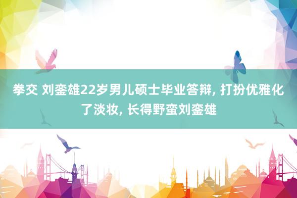 拳交 刘銮雄22岁男儿硕士毕业答辩， 打扮优雅化了淡妆， 长得野蛮刘銮雄