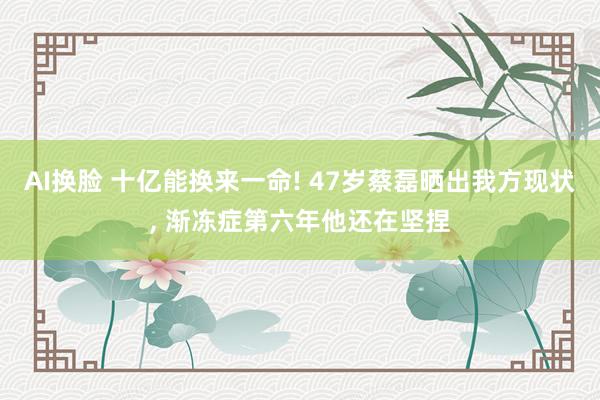 AI换脸 十亿能换来一命! 47岁蔡磊晒出我方现状， 渐冻症第六年他还在坚捏