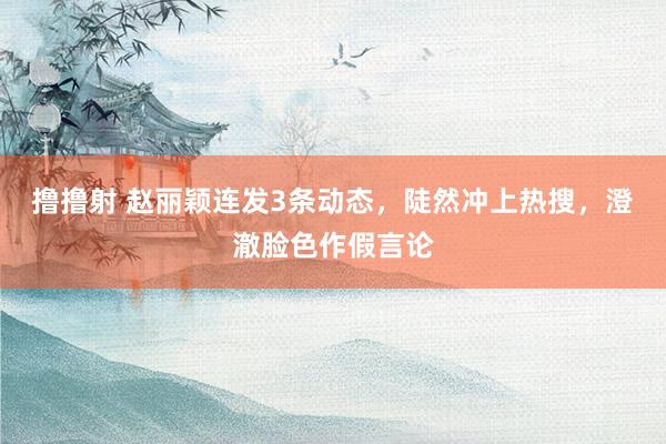 撸撸射 赵丽颖连发3条动态，陡然冲上热搜，澄澈脸色作假言论