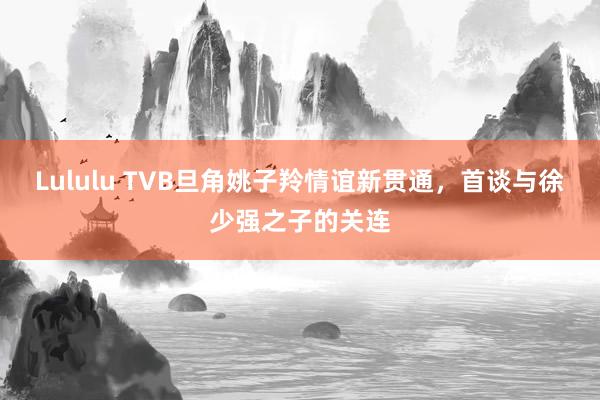Lululu TVB旦角姚子羚情谊新贯通，首谈与徐少强之子的关连