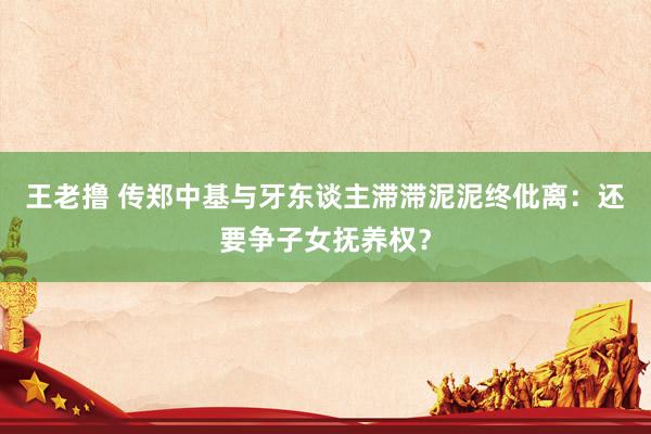 王老撸 传郑中基与牙东谈主滞滞泥泥终仳离：还要争子女抚养权？