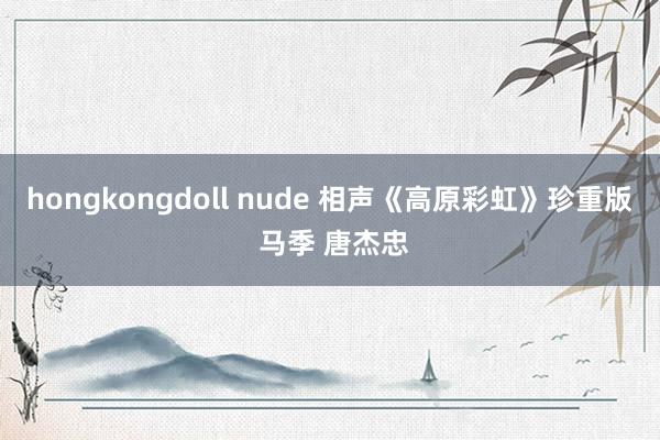 hongkongdoll nude 相声《高原彩虹》珍重版 马季 唐杰忠