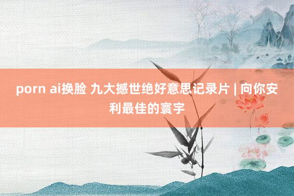 porn ai换脸 九大撼世绝好意思记录片 | 向你安利最佳的寰宇