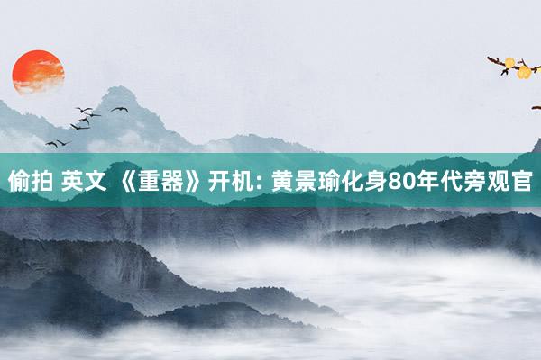 偷拍 英文 《重器》开机: 黄景瑜化身80年代旁观官