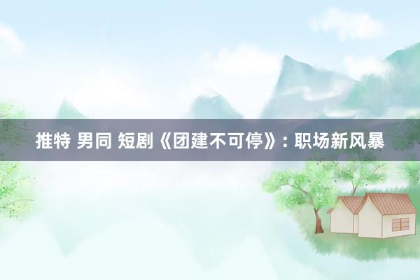 推特 男同 短剧《团建不可停》: 职场新风暴