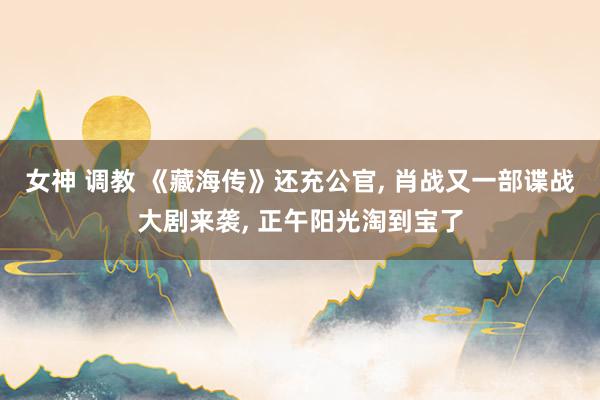 女神 调教 《藏海传》还充公官， 肖战又一部谍战大剧来袭， 正午阳光淘到宝了