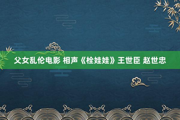 父女乱伦电影 相声《栓娃娃》王世臣 赵世忠