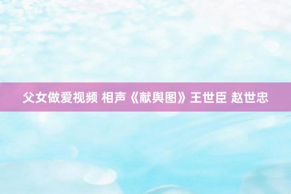 父女做爱视频 相声《献舆图》王世臣 赵世忠