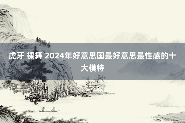 虎牙 裸舞 2024年好意思国最好意思最性感的十大模特