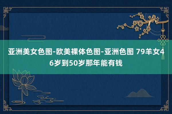 亚洲美女色图-欧美裸体色图-亚洲色图 79羊女46岁到50岁那年能有钱