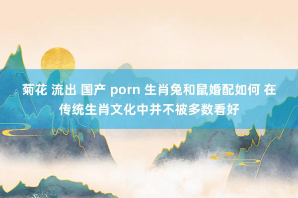 菊花 流出 国产 porn 生肖兔和鼠婚配如何 在传统生肖文化中并不被多数看好